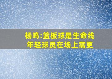 杨鸣:篮板球是生命线 年轻球员在场上需更